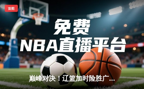 巅峰对决！辽篮加时险胜广东，张镇麟35分创生涯新高