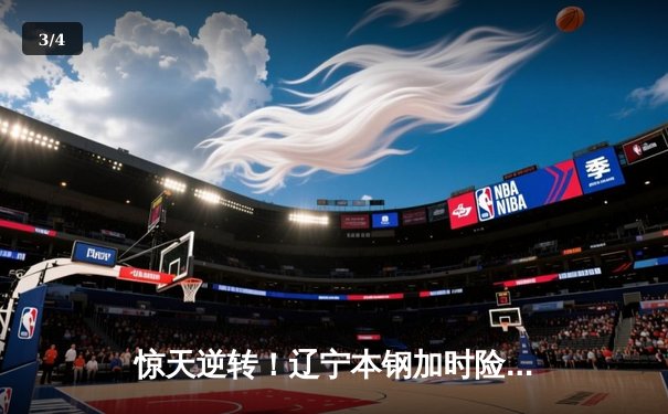 惊天逆转！辽宁本钢加时险胜广东宏远，总决赛悬念再起 - 3