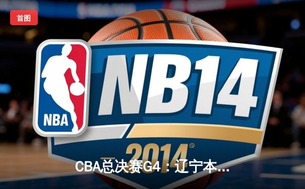 CBA总决赛G4：辽宁本钢加时险胜新疆伊力特，总比分3-1夺赛点