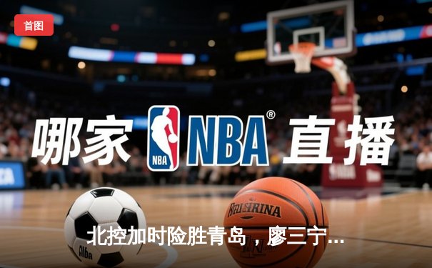 北控加时险胜青岛，廖三宁31+13闪耀新锐赛