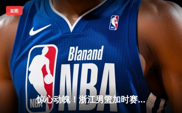 惊心动魄！浙江男篮加时赛128-123逆转广东，吴前狂砍38分创赛季新高