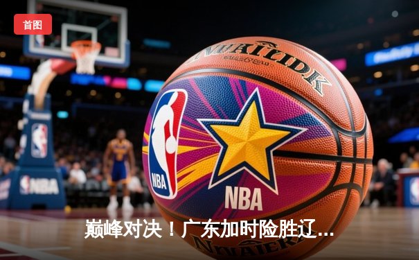 巅峰对决！广东加时险胜辽宁，胡明轩33分主宰生死时刻