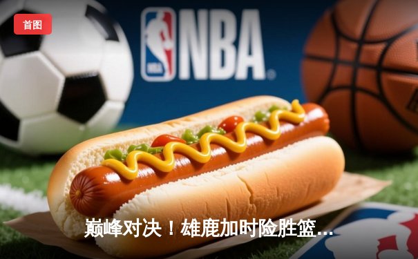 巅峰对决！雄鹿加时险胜篮网，字母哥44分导演逆转好戏